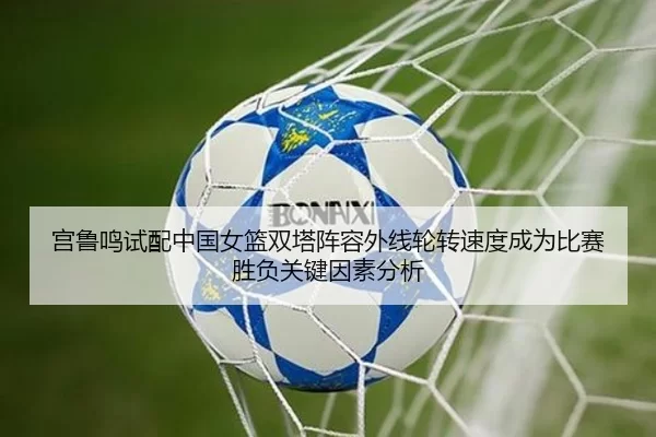 宫鲁鸣试配中国女篮双塔阵容外线轮转速度成为比赛胜负关键因素分析