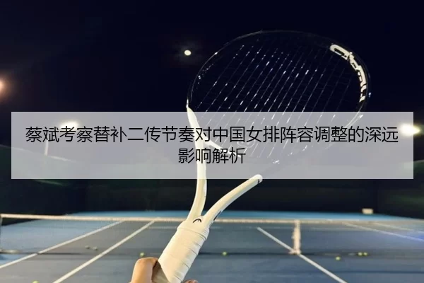 蔡斌考察替补二传节奏对中国女排阵容调整的深远影响解析
